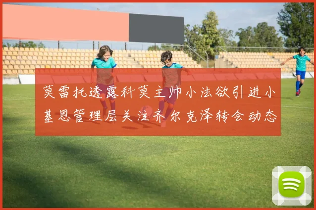 莫雷托透露科莫主帅小法欲引进小基恩管理层关注齐尔克泽转会动态