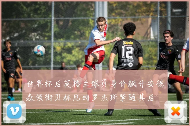 世界杯后英格兰球员身价飙升安德森领衔贝林厄姆罗杰斯紧随其后