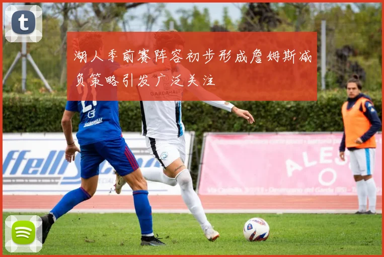 湖人季前赛阵容初步形成詹姆斯减负策略引发广泛关注