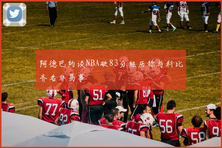 阿德巴约谈NBA砍83分经历称与科比齐名非易事