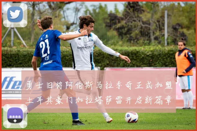 勇士旧将阿伦斯马拉季奇正式加盟土耳其豪门加拉塔萨雷开启新篇章