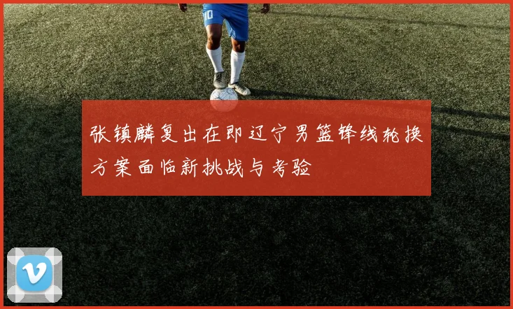 张镇麟复出在即辽宁男篮锋线轮换方案面临新挑战与考验