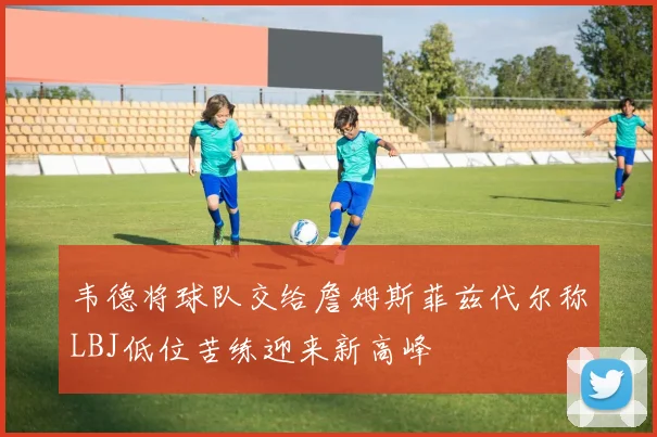 韦德将球队交给詹姆斯菲兹代尔称LBJ低位苦练迎来新高峰