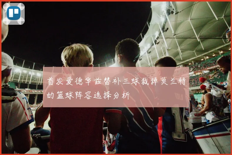 首发爱德华兹替补三球裁掉莫兰特的篮球阵容选择分析