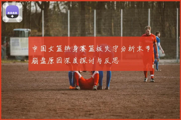 中国女篮热身赛篮板失守分析末节崩盘原因深度探讨与反思